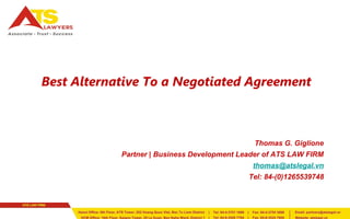 Best Alternative To a Negotiated Agreement 
Thomas G. Giglione 
Partner | Business Development Leader of ATS LAW FIRM 
thomas@atslegal.vn 
Tel: 84-(0)1265539748 
 