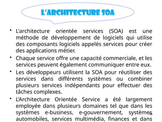 10
L’architecture SOA
• L'architecture orientée services (SOA) est une
méthode de développement de logiciels qui utilise
des composants logiciels appelés services pour créer
des applications métier.
• Chaque service offre une capacité commerciale, et les
services peuvent également communiquer entre eux.
• Les développeurs utilisent la SOA pour réutiliser des
services dans différents systèmes ou combiner
plusieurs services indépendants pour effectuer des
tâches complexes.
• L’Architecture Orientée Service a été largement
employée dans plusieurs domaines tel que dans les
systèmes e-business, e-gouvernement, systèmes
automobiles, services multimédia, finances et dans
 