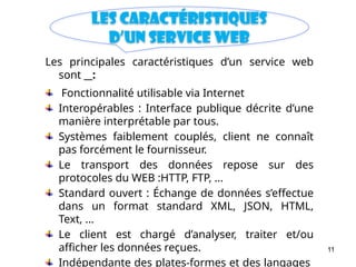 11
Les caractéristiques
d’un Service web
Les principales caractéristiques d’un service web
sont :
Fonctionnalité utilisable via Internet
Interopérables : Interface publique décrite d’une
manière interprétable par tous.
Systèmes faiblement couplés, client ne connaît
pas forcément le fournisseur.
Le transport des données repose sur des
protocoles du WEB :HTTP, FTP, ...
Standard ouvert : Échange de données s’effectue
dans un format standard XML, JSON, HTML,
Text, ...
Le client est chargé d’analyser, traiter et/ou
afficher les données reçues.
Indépendante des plates-formes et des langages
 