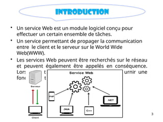 3
introduction
• Un service Web est un module logiciel conçu pour
effectuer un certain ensemble de tâches.
• Un service permettant de propager la communication
entre le client et le serveur sur le World Wide
Web(WWW).
• Les services Web peuvent être recherchés sur le réseau
et peuvent également être appelés en conséquence.
Lorsqu’il est appelé, le service Web peut fournir une
fonctionnalité au client.
 