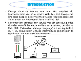 4
introduction
• L’image ci-dessus montre une vue très simpliste du
fonctionnement réel d’un service Web. Le client invoquerait
une série d’appels de service Web via des requêtes adressées
à un serveur qui hébergerait le service Web réel.
• Le composant principal d’un service Web est constitué par les
données transférées entre le client et le serveur, c’est-à-dire
XML. XML (Extensible Markup Language) est un équivalent
du HTML et qui est un langage intermédiaire compris par de
nombreux langages de programmation.
 