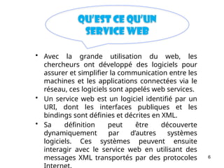 6
Qu’est ce qu’un
Service web
• Avec la grande utilisation du web, les
chercheurs ont développé des logiciels pour
assurer et simplifier la communication entre les
machines et les applications connectées via le
réseau, ces logiciels sont appelés web services.
• Un service web est un logiciel identifié par un
URI, dont les interfaces publiques et les
bindings sont définies et décrites en XML.
• Sa définition peut être découverte
dynamiquement par d’autres systèmes
logiciels. Ces systèmes peuvent ensuite
interagir avec le service web en utilisant des
messages XML transportés par des protocoles
 