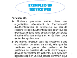 7
Exemple d’un
Service web
Par exemple,
1- Plusieurs processus métier dans une
organisation nécessitent la fonctionnalité
d'authentification de l'utilisateur. Au lieu de
réécrire le code d'authentification pour tous les
processus métier, vous pouvez créer un service
d'authentification unique et le réutiliser pour
toutes les applications.
2- De même, presque tous les systèmes d'une
organisation de soins de santé, tels que les
systèmes de gestion des patients et les
systèmes de dossiers de santé électroniques,
doivent enregistrer les patients. Ces systèmes
peuvent appeler un seul service commun pour
 