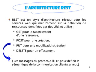 9
L’architecture Rest
REST est un style d'architecture réseau pour les
services web qui met l'accent sur la définition de
ressources identifiées par des URI, et utilise :
 GET pour le rapatriement
d'une ressource,
 POST pour une création,
 PUT pour une modification/création,
 DELETE pour un effacement.
( Les messages du protocole HTTP pour définir la
sémantique de la communication client/serveur.)
 