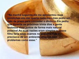 “Na manhã seguinte,ela me apresentou suas
condições:ela não queria nada meu,mas pedia um
mês de prazo para conceder o divórcio.Ela pediu
que durante os próximos trinta dias a gente
tentasse viver juntos de forma mais natural
possível.As suas razões eram simples:o nosso
filho faria seus exames no próximo mês e
precisava de um ambiente propício,sem
problemas como esse.”
 