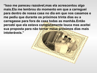 “Isso me pareceu razoável,mas ela acrescentou algo
mais.Ela me lembrou do momento em que a carreguei
para dentro de nossa casa no dia em que nos casamos e
me pediu que durante os próximos trinta dias eu a
carregasse para fora de casa todas as manhãs.Então
percebi que ela estava completamente louca mas aceitei
sua proposta para não tornar meus próximos dias mais
intoleráveis.”
 