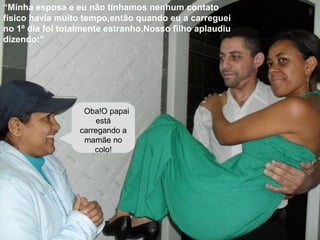 “Minha esposa e eu não tínhamos nenhum contato
físico havia muito tempo,então quando eu a carreguei
no 1º dia foi totalmente estranho.Nosso filho aplaudiu
dizendo:”
Oba!O papai
está
carregando a
mamãe no
colo!
 