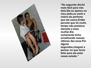 “No segundo dia,foi
mais fácil para nós
dois.Ela se apoiou no
meu peito,eu senti o
cheiro do perfume
que ela usava.Então
percebi que há muito
tempo não prestava
atenção a essa
mulher.Ela
certamente tinha
envelhecido nesses
últimos dez anos.Por
alguns
segundos,cheguei a
pensar no que havia
feito para ela estar
nesse estado.”
 