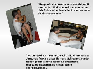 “No quarto dia,quando eu a levantei,senti
uma certa intimidade maior com o corpo
dela.Esta mulher havia dedicado dez anos
da vida dela a mim.”
“No quinto dia,a mesma coisa.Eu não disse nada a
Jane,mas ficava a cada dia mais fácil carregá-la do
nosso quarto à porta da casa.Talvez meus
músculos estejam mais firmes com o
exercício,pensei.
 