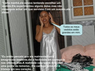 “Certa manhã,ela estava tentando escolher um
vestido.Ela experimentou alguns deles mas não
conseguia achar um que servisse.Com um suspiro,ela
disse:”
Todos os meus
vestidos estão
grandes em mim.
“Eu então percebi que ela realmente havia
emagrecido bastante,daí a facilidade em carregá-la
nos últimos dias.A realidade caiu sobre mim com
uma ponta de remorso...Ela carrega tanta dor e
tristeza em seu coração...”
 