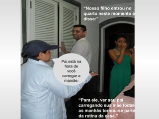 “Nosso filho entrou no
quarto neste momento e
disse:”
Pai,está na
hora de
você
carregar a
mamãe.
“Para ele, ver seu pai
carregando sua mãe todas
as manhãs tornou-se parte
da rotina da casa.”
 