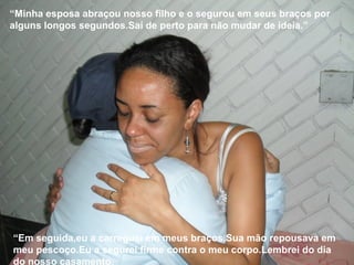 “Minha esposa abraçou nosso filho e o segurou em seus braços por
alguns longos segundos.Saí de perto para não mudar de ideia.”
“Em seguida,eu a carreguei em meus braços.Sua mão repousava em
meu pescoço.Eu a segurei firme contra o meu corpo.Lembrei do dia
do nosso casamento.
 