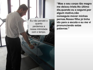 “Mas o seu corpo tão magro
me deixou triste.No último
dia,quando eu a segurei,por
algum motivo,não
conseguia mover minhas
pernas.Nosso filho já tinha
ido para a escola e eu me vi
pronunciando estas
palavras:”
Eu não percebi o
quanto
perdemos a
nossa intimidade
com o tempo.
 