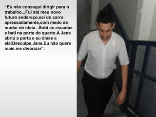 “Eu não consegui dirigir para o
trabalho...Fui até meu novo
futuro endereço,saí do carro
apressadamente,com medo de
mudar de ideia...Subi as escadas
e bati na porta do quarto.A Jane
abriu a porta e eu disse a
ela:Desculpe,Jane.Eu não quero
mais me divorciar”.
 
