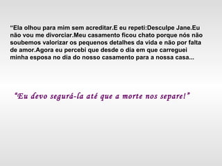 “Ela olhou para mim sem acreditar.E eu repeti:Desculpe Jane.Eu
não vou me divorciar.Meu casamento ficou chato porque nós não
soubemos valorizar os pequenos detalhes da vida e não por falta
de amor.Agora eu percebi que desde o dia em que carreguei
minha esposa no dia do nosso casamento para a nossa casa...
“Eu devo segurá-la até que a morte nos separe!”
 