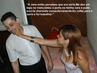 “A Jane então percebeu que era sério.Me deu um
tapa no rosto,bateu a porta na minha cara e pude
ouví-la chorando compulsivamente.Eu voltei para o
carro e fui trabalhar.”
 