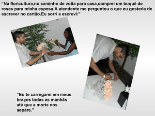 “Na floricultura,no caminho de volta para casa,comprei um buquê de
rosas para minha esposa.A atendente me perguntou o que eu gostaria de
escrever no cartão.Eu sorri e escrevi:”
“Eu te carregarei em meus
braços todas as manhãs
até que a morte nos
separe.”
 