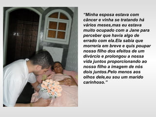 “Minha esposa estava com
câncer e vinha se tratando há
vários meses,mas eu estava
muito ocupado com a Jane para
perceber que havia algo de
errado com ela.Ela sabia que
morreria em breve e quis poupar
nosso filho dos efeitos de um
divórcio e prolongou a nossa
vida juntos proporcionando ao
nosso filho a imagem de nós
dois juntos.Pelo menos aos
olhos dele,eu sou um marido
carinhoso.”
 