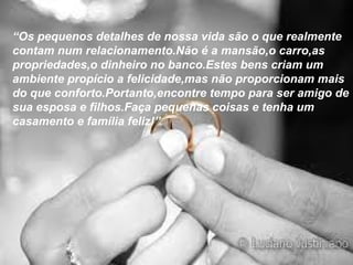 “Os pequenos detalhes de nossa vida são o que realmente
contam num relacionamento.Não é a mansão,o carro,as
propriedades,o dinheiro no banco.Estes bens criam um
ambiente propício a felicidade,mas não proporcionam mais
do que conforto.Portanto,encontre tempo para ser amigo de
sua esposa e filhos.Faça pequenas coisas e tenha um
casamento e família feliz!”
 