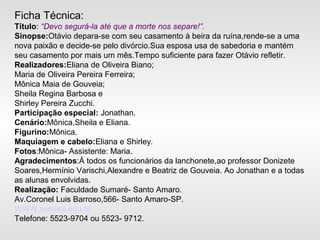 Ficha Técnica:
Título: “Devo segurá-la até que a morte nos separe!”.
Sinopse:Otávio depara-se com seu casamento à beira da ruína,rende-se a uma
nova paixão e decide-se pelo divórcio.Sua esposa usa de sabedoria e mantém
seu casamento por mais um mês.Tempo suficiente para fazer Otávio refletir.
Realizadores:Eliana de Oliveira Biano;
Maria de Oliveira Pereira Ferreira;
Mônica Maia de Gouveia;
Sheila Regina Barbosa e
Shirley Pereira Zucchi.
Participação especial: Jonathan.
Cenário:Mônica,Sheila e Eliana.
Figurino:Mônica.
Maquiagem e cabelo:Eliana e Shirley.
Fotos:Mônica- Assistente: Maria.
Agradecimentos:À todos os funcionários da lanchonete,ao professor Donizete
Soares,Hermínio Varischi,Alexandre e Beatriz de Gouveia. Ao Jonathan e a todas
as alunas envolvidas.
Realização: Faculdade Sumaré- Santo Amaro.
Av.Coronel Luis Barroso,566- Santo Amaro-SP.
WWW.sumaré.edu.br
Telefone: 5523-9704 ou 5523- 9712.
 