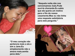 “Naquela noite,não nos
conversamos mais.Pude
ouví-la chorando.Eu sabia
que ela queria um motivo
para o fim do nosso
casamento.Mas eu não tinha
uma resposta satisfatória
para esta pergunta.”
“O meu coração não
pertencia mais a ela e
sim a Jane.Eu
simplesmente não a
amava mais,sentia
pena dela.”
 