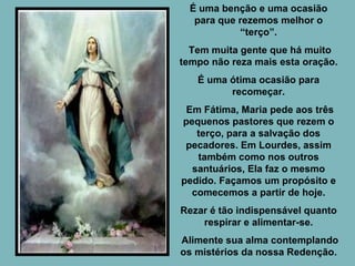 É uma benção e uma ocasião para que rezemos melhor o “terço”. Tem muita gente que há muito tempo não reza mais esta oração. É uma ótima ocasião para recomeçar. Em Fátima, Maria pede aos três pequenos pastores que rezem o terço, para a salvação dos pecadores. Em Lourdes, assim também como nos outros santuários, Ela faz o mesmo pedido. Façamos um propósito e comecemos a partir de hoje. Rezar é tão indispensável quanto respirar e alimentar-se. Alimente sua alma contemplando os mistérios da nossa Redenção. 