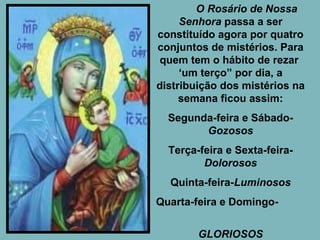 O Rosário de Nossa Senhora  passa a ser constituído agora por quatro conjuntos de mistérios. Para quem tem o hábito de rezar  ‘um terço” por dia, a distribuição dos mistérios na semana ficou   assim: Segunda-feira e Sábado-  Gozosos Terça-feira e Sexta-feira- Dolorosos Quinta-feira- Luminosos Quarta-feira e Domingo-  GLORIOSOS 