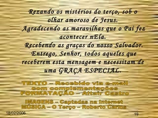 18/02/2006 19 Rezando os mistérios do terço, sob o olhar amoroso de Jesus. Agradecendo as maravilhas que o Pai fez acontecer nEla. Recebendo as graças do nosso Salvador. Entrego, Senhor, todos aqueles que receberem esta mensagem e necessitam de uma GRAÇA ESPECIAL. TEXTO – Recebido via e-mail  com complementações FORMATAÇÃO – Altair Castro IMAGENS – Captadas na Internet MÚSICA – O Terço – Roberto Carlos 