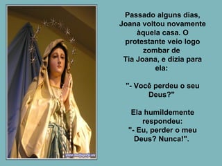 Passado alguns dias, Joana voltou novamente àquela casa. O protestante veio logo zombar de  Tia Joana, e dizia para ela:  "- Você perdeu o seu Deus?"  Ela humildemente respondeu: "- Eu, perder o meu Deus? Nunca!".  