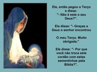 Ele, então pegou o Terço e disse:  "- Não é este o seu Deus?".  Ela disse: "- Graças a Deus o senhor encontrou  O meu Terço. Muito obrigada."  Ele disse: "- Por que você não troca este cordão com estas sementinhas pela Bíblia?".  