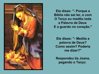 Ela disse: "- Porque a Bíblia não sei ler, e com O Terço eu medito toda a Palavra de Deus  E a guardo no coração."  Ele disse: "- Medita a palavra de Deus? Como assim? Poderia me dizer?" Respondeu tia Joana, pegando o Terço:  