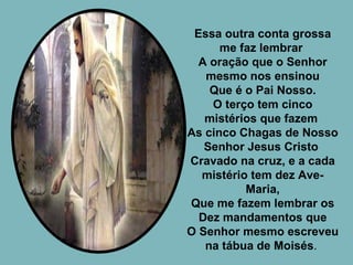 Essa outra conta grossa me faz lembrar  A oração que o Senhor mesmo nos ensinou Que é o Pai Nosso. O terço tem cinco mistérios que fazem  As cinco Chagas de Nosso Senhor Jesus Cristo  Cravado na cruz, e a cada mistério tem dez Ave-Maria, Que me fazem lembrar os Dez mandamentos que O Senhor mesmo escreveu na tábua de Moisés .  
