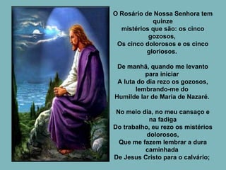 O Rosário de Nossa Senhora tem quinze mistérios que são: os cinco gozosos,  Os cinco dolorosos e os cinco gloriosos.  De manhã, quando me levanto para iniciar  A luta do dia rezo os gozosos, lembrando-me do  Humilde lar de Maria de Nazaré.  No meio dia, no meu cansaço e na fadiga Do trabalho, eu rezo os mistérios dolorosos, Que me fazem lembrar a dura caminhada  De Jesus Cristo para o calvário;  