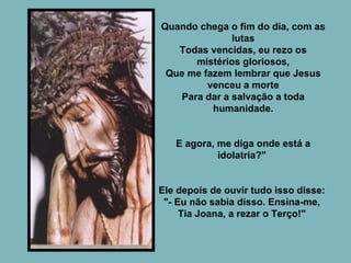 Quando chega o fim do dia, com as lutas Todas vencidas, eu rezo os mistérios gloriosos, Que me fazem lembrar que Jesus venceu a morte Para dar a salvação a toda humanidade. E agora, me diga onde está a idolatria?"  Ele depois de ouvir tudo isso disse:  "- Eu não sabia disso. Ensina-me,  Tia Joana, a rezar o Terço!"  