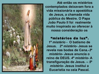   Até então os mistérios contemplados deixavam fora a vida missionária e apostólica de Jesus, a chamada vida pública do Mestre. O Papa João Paulo II foi  realmente muito inspirado ao oferecer à nossa consideração os “ mistérios da luz”. 1º mistério  -  O batismo de Jesus.  2º mistério-  Jesus se revela nas bodas de Cana.- 3 º  mistério-  Jesus anuncia o reino de DEUS.  4º mistério-  A transfiguração de Jesus. –  5 º  mistério - Jesus institui a Eucaristia na ceia Pascal. 