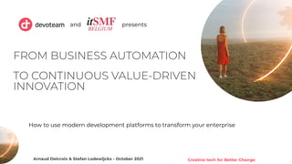 Creative tech for Better Change
1
FROM BUSINESS AUTOMATION
TO CONTINUOUS VALUE-DRIVEN
INNOVATION
Arnaud Delcroix & Stefan Lodewijckx - October 2021
and presents
How to use modern development platforms to transform your enterprise
 