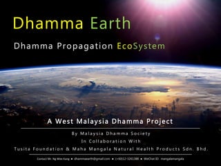 Dhamma Earth
B y M a l a y s i a D h a m m a S o c i e t y
I n C o l l a b o r a t i o n W i t h
T u s i t a F o u n d a t i o n & M a h a M a n g a l a N a t u r a l H e a l t h P r o d u c t s S d n . B h d .
Dhamma Propagation EcoSystem
A West Malaysia Dhamma Project
Contact Mr. Ng Wee Kang ● dhammaearth@gmail.com ● (+60)12-3261388 ● WeChat ID: mangalamangala
 