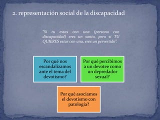 2. representación social de la discapacidad
Por qué nos
escandalizamos
ante el tema del
devotismo?
Por qué percibimos
a un devotee como
un depredador
sexual?
Por qué asociamos
el devotismo con
patología?
“Si tu estas con una (persona con
discapacidad) eres un santo, pero si TU
QUIERES estar con una, eres un pervertido”.
 