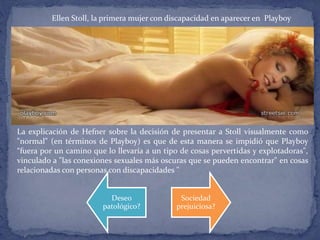 Ellen Stoll, la primera mujer con discapacidad en aparecer en Playboy
La explicación de Hefner sobre la decisión de presentar a Stoll visualmente como
"normal" (en términos de Playboy) es que de esta manera se impidió que Playboy
“fuera por un camino que lo llevaría a un tipo de cosas pervertidas y explotadoras",
vinculado a "las conexiones sexuales más oscuras que se pueden encontrar" en cosas
relacionadas con personas con discapacidades "
Deseo
patológico?
Sociedad
prejuiciosa?
 
