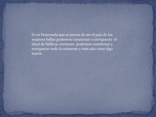 Si en Venezuela que se precia de ser el país de las
mujeres bellas podemos cuestionar o enriquecer el
ideal de belleza, entonces podemos cuestionar y
enriquecer todo lo existente y más aún crear algo
nuevo
 