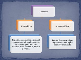 Devotees
Abasiofílicos
Experimentan excitación sexual
por personas minusválidas o con
ayudas ortopédicas como
escayola, sillas de ruedas, férulas
y ortesis.
Acrotomofílicos
Sienten deseo sexual por
alguien que tiene algún
miembro amputado.
 
