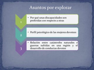 Asuntos por explorar
1
• Por qué unas discapacidades son
preferidas con respecto a otras
2
• Perfil psicológico de las mujeres devotees
3
• Relación entre catástrofes naturales o
guerras sufridas en una región y el
desarrollo de conductas devotee
 