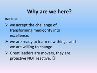 Why are we here?
Because…
 we accept the challenge of
  transforming mediocrity into
  excellence.
 we are ready to learn new things and
  we are willing to change.
 Great leaders are movers, they are
  proactive NOT reactive. 
 