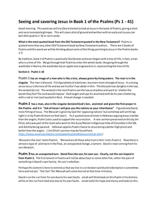 Seeing and savoring Jesus in Book 1 of the Psalms (Ps 1 - 41)
Good morning. Thisweekwe will try(DeoValente)tolookatJesusinthe book of Psalms,givingashort
and very incompleteglimpse. Thiswill coverallotof groundandwrittenwithanearlyexitsoyoucan
bail afterpsalms1-10 or setit aside.
What is the most quoted book from the Old Testamentquoted in the New Testament? Psalmsis
quotedmore thanany otherOldTestamentbook byNew Testamentauthors. There are 5 booksof
Psalmsandthisweekwe will be thinkingaboutsome of the thingspointingtoJesusinthe Psalmsbooks
1–5
By tradition, book 1 of PsalmsispoeticallylikeGenesisandevenbeginswithatree of life,infact,aman
whois a tree of life. We gothroughthat Psalmto enterthe whole book,likegoingthrough the
wardrobe in Narnia,the wardrobe hasan apple tree engravedonit,representingthe tree of life.
Section1: Psalm 1-10
Psalm1 has an image of a man who is like a tree, always greenby livingwaters. The man is in the
singular. The man isblessed. Fitsfigurativelyof abeliever, buteven more stronglyof Jesus. Inastrong
sense Jesusisthe tree of life andwe are fruitful if we abide inHim. The blessed mandelightsinthe law,
the wickeddonot. The wicked inthe nextPsalmssee the law asshacklesand want to ‘shatterthe
bondstheyfeel The Lordwouldimpose’. Godlaughsandsayshisanointedwithdohisownshattering
witha rod or iron(and quotedinRev). A heartchange isneeded.
Psalm 2 has a man, also inthe singular declaredGod’sSon, anointed and giventhe first prayer in
the Psalms and it is “Ask ofmean I will give you the nations as your inheritance” FigurativelyDavid,
more fittingof Jesus. The Messiah isgivenbyGod the’ opposingnations’ butsomehow will setthings
rightin or by Psalm8 (more onthat later). Ps2 quotedseveral timesinHebrewsarguingJesusisbetter
than the angels,Psalm2also usedtosupport the resurrection. A rare sermonpreservedonthisbyJim
Elliot,whowaspart of the teamwhowentto the Auca/Warani indigenoustribe of Columbia inthe 50s
and diedbybeingspeared. HebrewsappliesPsalm2twice to Jesusbeingabetterhighpriestand
betterthanthe angels. ( JimElliot’ssermon maybe found here
https://www.americanrhetoric.com/speeches/jimelliotresurrection.htm )
‘Blessedisthe man’startsPsalm1. ‘Blessedare all those whotrustinHim’ends Psalm2. Now there is
almosta type of plottwistinthe flow, anunexpectedchange,alament. Davidisnow runningfromhis
son Absalom.
Psalm 3has an unexpectedturn. David fleesthe son,his own son. Clearly,not the son hopedin
from Psalm 2. The firstlamentinPsalmswill notbe aboutSaul or some otherfoe,ratherthe painof
somethinginDavid’sownfamily. Hisson’srebellion.
Perhapsthislamentishere toremindusthat we live ina sinbrokenworldandredemptionissometimes
here and notyet. “the Son”the Messiahwill come butnotat that time inhistory.
Davidis onthe runfrom hissondue to his ownfaults. Jonahwill thinkbackonthisPsalminhisdistress
while onthe runfrom God alsodue to hisownfaults. Jonahlooksfor hope andmercy andlooksto this
 