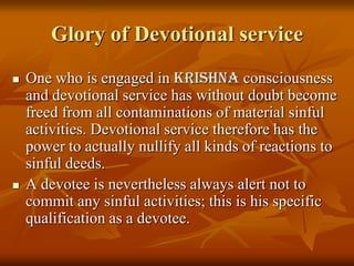 Glory of Devotional serviceOne who is engaged in Krishnaconsciousness and devotional service has without doubt become freed from all contaminations of material sinful activities. Devotional service therefore has the power to actually nullify all kinds of reactions to sinful deeds. A devotee is nevertheless always alert not to commit any sinful activities; this is his specific qualification as a devotee. 