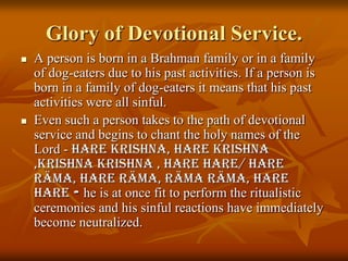 Glory of Devotional Service.A person is born in a Brahman family or in a family of dog-eaters due to his past activities. If a person is born in a family of dog-eaters it means that his past activities were all sinful. Even such a person takes to the path of devotional service and begins to chant the holy names of the Lord - Hare Krishna, Hare krishna ,krishnakrishna , Hare Hare/ Hare Räma, Hare Räma, RämaRäma, Hare Hare - he is at once fit to perform the ritualistic ceremonies and his sinful reactions have immediately become neutralized.