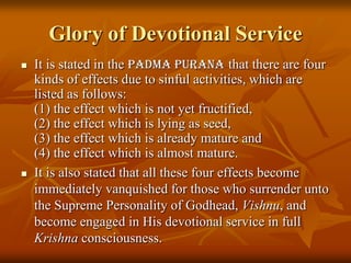Glory of Devotional ServiceIt is stated in the PadmaPuranathat there are four kinds of effects due to sinful activities, which are listed as follows: (1) the effect which is not yet fructified, (2) the effect which is lying as seed, (3) the effect which is already mature and (4) the effect which is almost mature. It is also stated that all these four effects become immediately vanquished for those who surrender unto the Supreme Personality of Godhead, Vishnu, and become engaged in His devotional service in full Krishnaconsciousness.