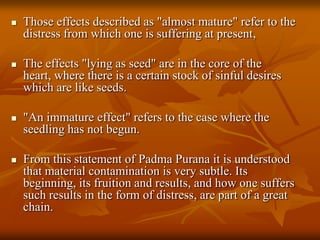 Those effects described as "almost mature" refer to the distress from which one is suffering at present,The effects "lying as seed" are in the core of the heart, where there is a certain stock of sinful desires which are like seeds. "An immature effect" refers to the case where the seedling has not begun. From this statement of PadmaPuranait is understood that material contamination is very subtle. Its beginning, its fruition and results, and how one suffers such results in the form of distress, are part of a great chain. 