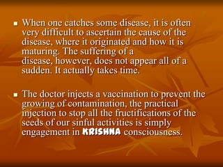 When one catches some disease, it is often very difficult to ascertain the cause of the disease, where it originated and how it is maturing. The suffering of a disease, however, does not appear all of a sudden. It actually takes time. The doctor injects a vaccination to prevent the growing of contamination, the practical injection to stop all the fructifications of the seeds of our sinful activities is simply engagement in Krishna consciousness.