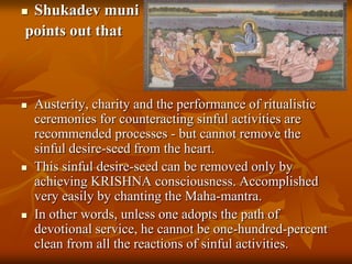 Shukadevmunipoints out that Austerity, charity and the performance of ritualistic ceremonies for counteracting sinful activities are recommended processes - but cannot remove the sinful desire-seed from the heart.This sinful desire-seed can be removed only by achieving KRISHNA consciousness. Accomplished very easily by chanting the Maha-mantra.In other words, unless one adopts the path of devotional service, he cannot be one-hundred-percent clean from all the reactions of sinful activities.